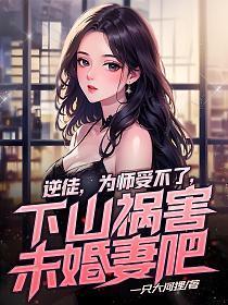 逆徒,为师受不了,下山祸害未婚妻吧