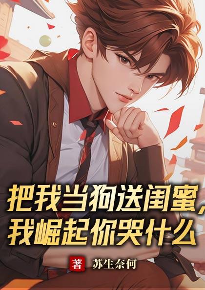 把我当狗送闺蜜,我崛起你哭什么