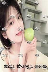 离谱！被死对头强娶豪夺了：结局+后续+完本